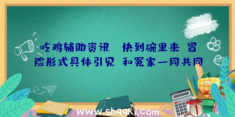 吃鸡辅助资讯：《快到碗里来》冒险形式具体引见!和冤家一同共同努力破解机关