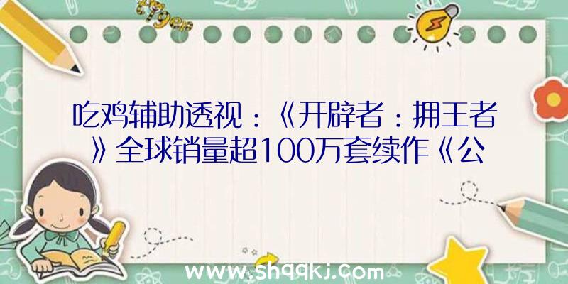 吃鸡辅助透视：《开辟者：拥王者》全球销量超100万套续作《公理之怒》国区出售188元