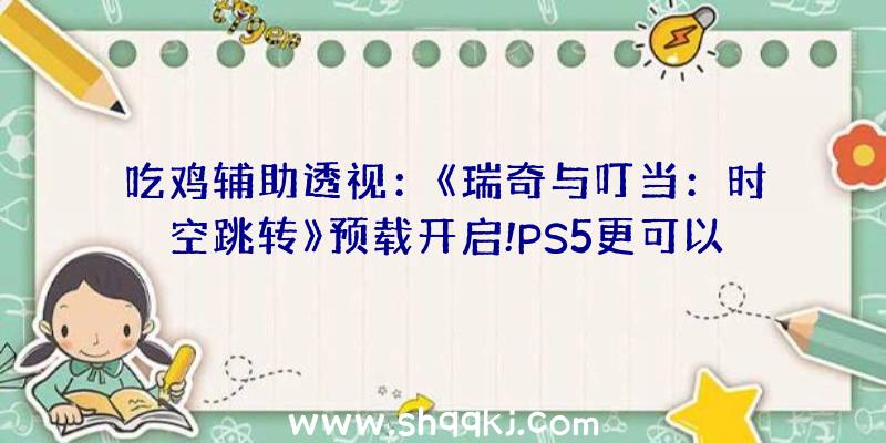 吃鸡辅助透视：《瑞奇与叮当：时空跳转》预载开启!PS5更可以完成多严重场景无缝切换