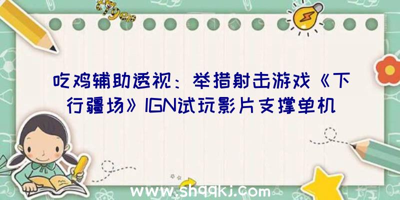 吃鸡辅助透视：举措射击游戏《下行疆场》IGN试玩影片支撑单机和多人联机