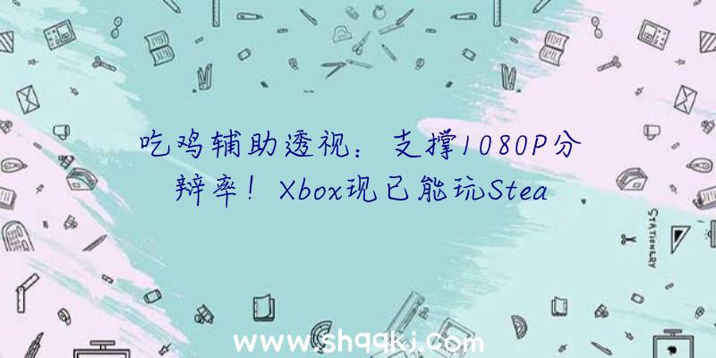 吃鸡辅助透视：支撑1080P分辩率！Xbox现已能玩Steam游戏了