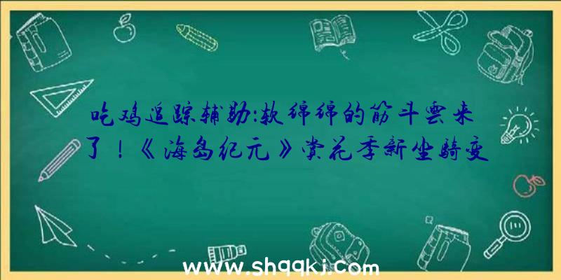 吃鸡追踪辅助：软绵绵的筋斗云来了！《海岛纪元》赏花季新坐骑变幻来袭!