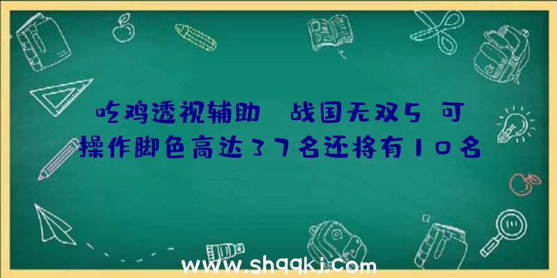 吃鸡透视辅助：《战国无双5》可操作脚色高达37名还将有10名&quot;固有武将&quot;参加你的阵营