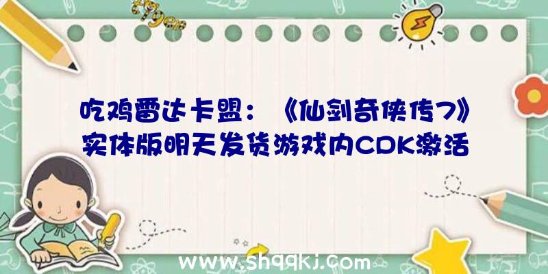 吃鸡雷达卡盟：《仙剑奇侠传7》实体版明天发货游戏内CDK激活办法引见