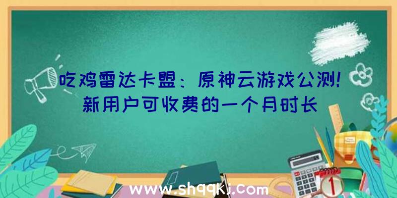 吃鸡雷达卡盟：原神云游戏公测！新用户可收费的一个月时长