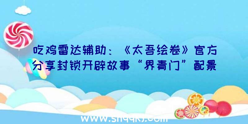 吃鸡雷达辅助：《太吾绘卷》官方分享封锁开辟故事“界青门”配景故事设定上线