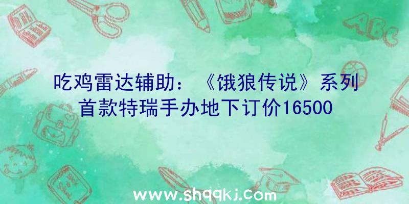 吃鸡雷达辅助：《饿狼传说》系列首款特瑞手办地下订价16500日元将于2022年2月正式出售