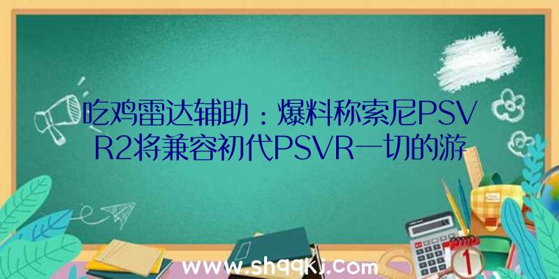 吃鸡雷达辅助：爆料称索尼PSVR2将兼容初代PSVR一切的游戏作品！今朝上市日期尚未发布