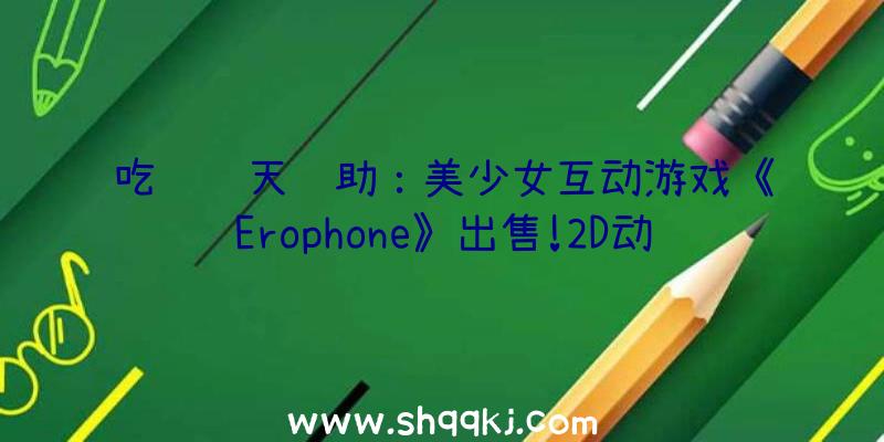 吃鸡飞天辅助：美少女互动游戏《Erophone》出售!2D动画上演后果冷艳