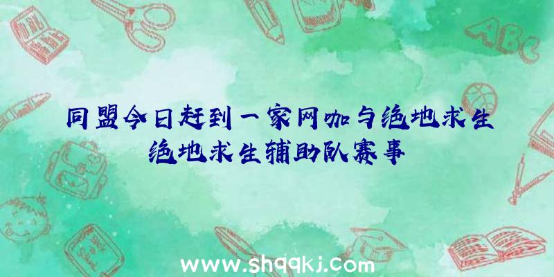 同盟今日赶到一家网咖与绝地求生绝地求生辅助队赛事