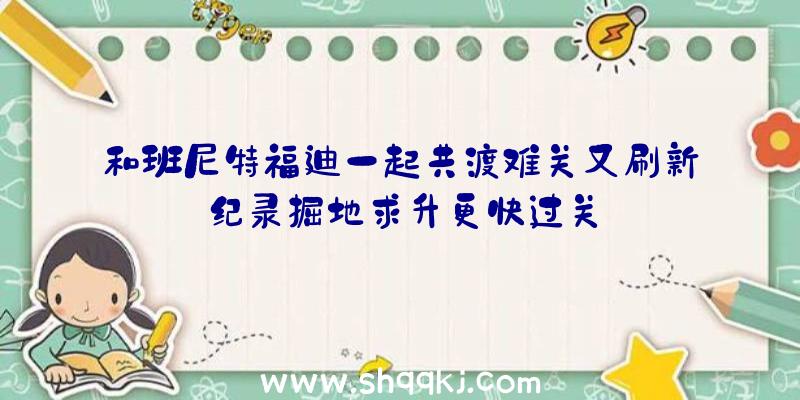 和班尼特福迪一起共渡难关又刷新纪录掘地求升更快过关