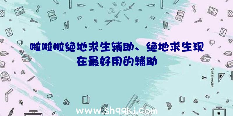 啦啦啦绝地求生辅助、绝地求生现在最好用的辅助