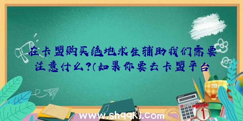 在卡盟购买绝地求生辅助我们需要注意什么？（如果你要去卡盟平台买一个辅助的话,你需要去注意什么？）