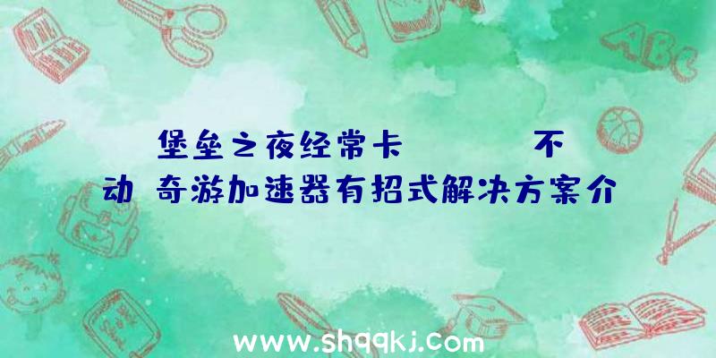 堡垒之夜经常卡Loading不动？奇游加速器有招式解决方案介