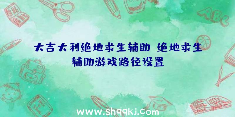 大吉大利绝地求生辅助、绝地求生辅助游戏路径设置