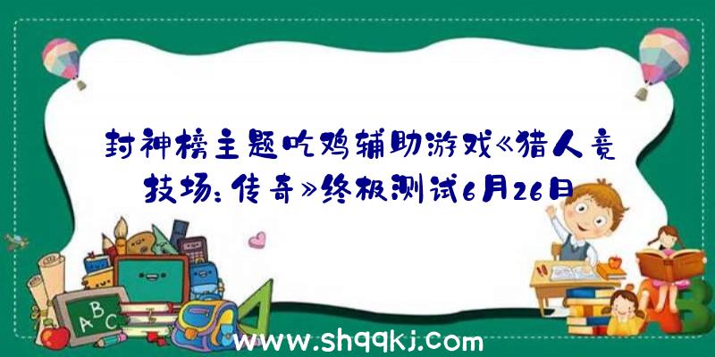 封神榜主题吃鸡辅助游戏《猎人竞技场：传奇》终极测试6月26日开启