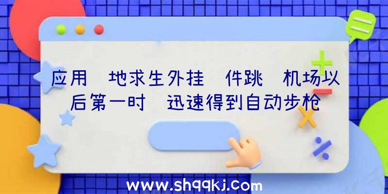 应用绝地求生外挂软件跳飞机场以后第一时间迅速得到自动步枪