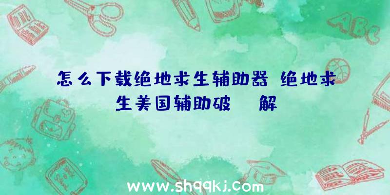 怎么下载绝地求生辅助器、绝地求生美国辅助破解