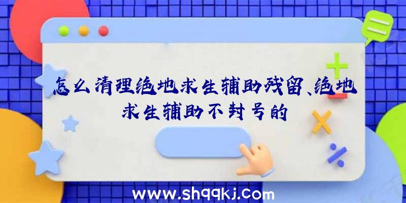 怎么清理绝地求生辅助残留、绝地求生辅助不封号的