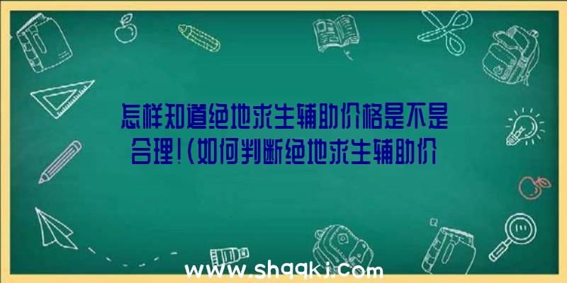 怎样知道绝地求生辅助价格是不是合理！（如何判断绝地求生辅助价钱是否合理？）