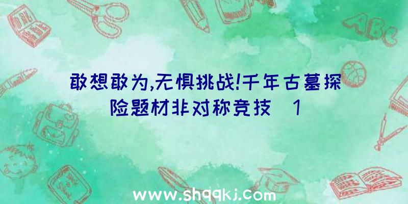 敢想敢为,无惧挑战!千年古墓探险题材非对称竞技(1)