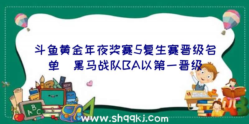 斗鱼黄金年夜奖赛5复生赛晋级名单_黑马战队BA以第一晋级