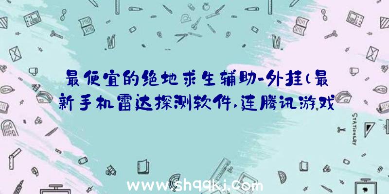 最便宜的绝地求生辅助-外挂（最新手机雷达探测软件,连腾讯游戏都没有办法检验到每一个用户的）