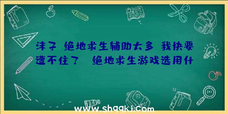 沫子：绝地求生辅助太多，我快要遭不住了！（绝地求生游戏选用什么防范措施才可以乘势倔起？）