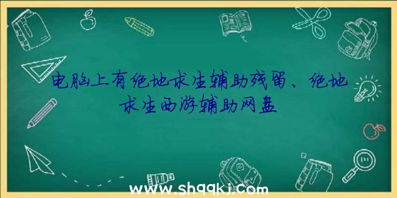 电脑上有绝地求生辅助残留、绝地求生西游辅助网盘