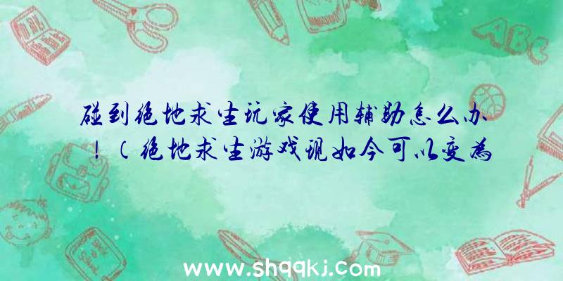 碰到绝地求生玩家使用辅助怎么办！（绝地求生游戏现如今可以变为仙镜了,四处都是协助游戏玩家）