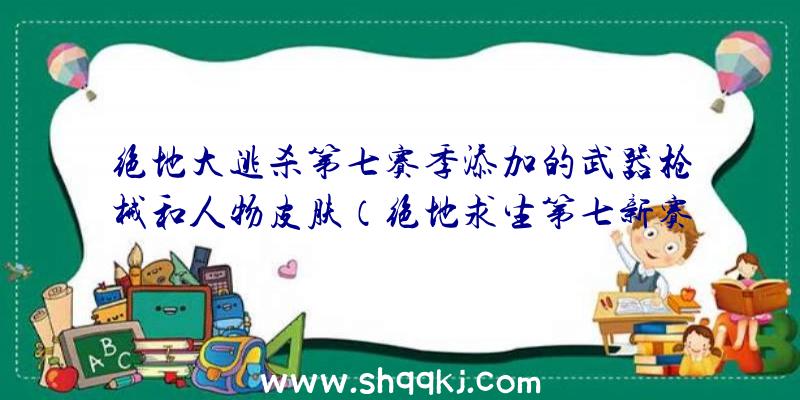 绝地大逃杀第七赛季添加的武器枪械和人物皮肤（绝地求生第七新赛季加上的莫辛）