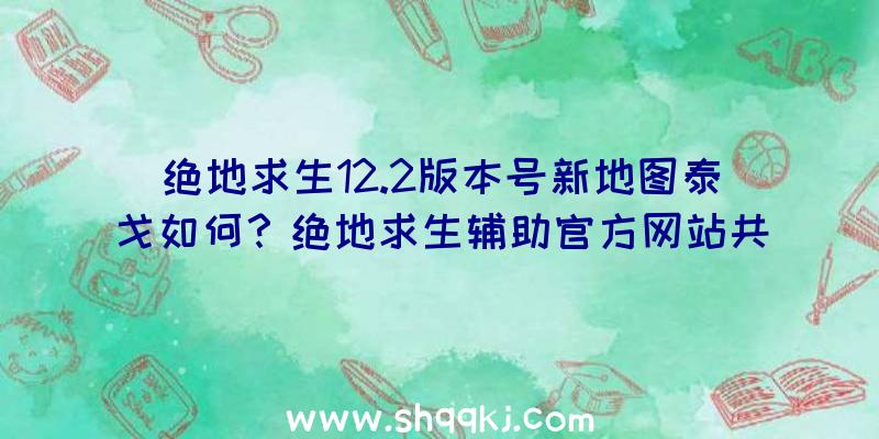 绝地求生12.2版本号新地图泰戈如何？绝地求生辅助官方网站共享详细信息