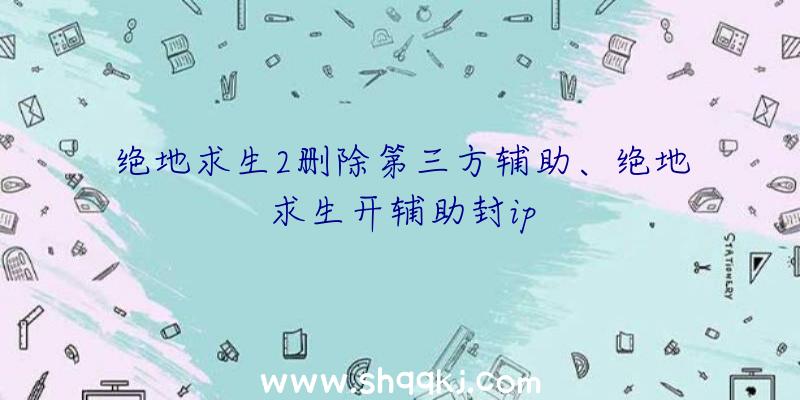 绝地求生2删除第三方辅助、绝地求生开辅助封ip