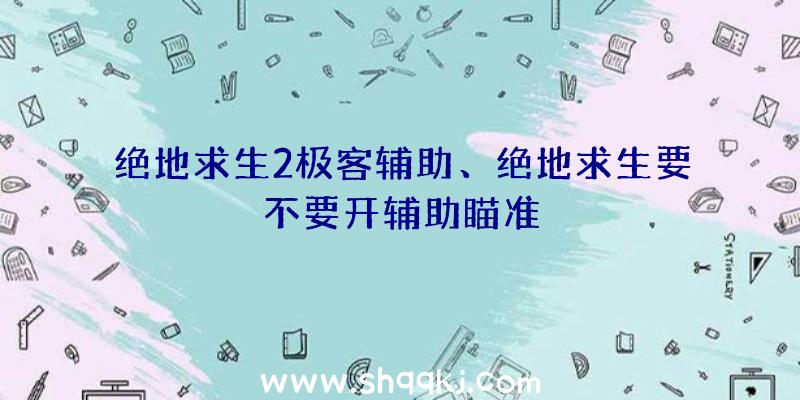 绝地求生2极客辅助、绝地求生要不要开辅助瞄准