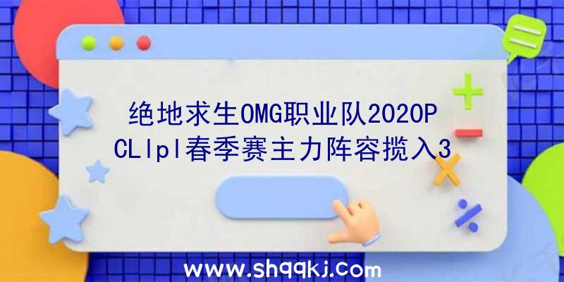 绝地求生OMG职业队2020PCLlpl春季赛主力阵容揽入3名原FPX队友