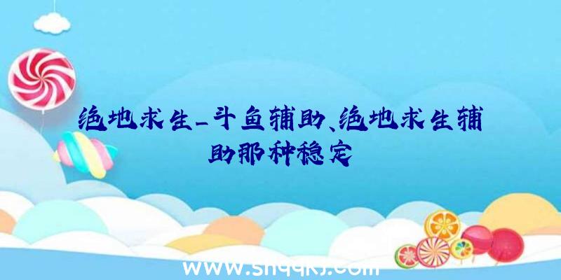 绝地求生_斗鱼辅助、绝地求生辅助那种稳定