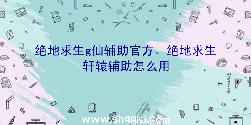 绝地求生g仙辅助官方、绝地求生轩辕辅助怎么用