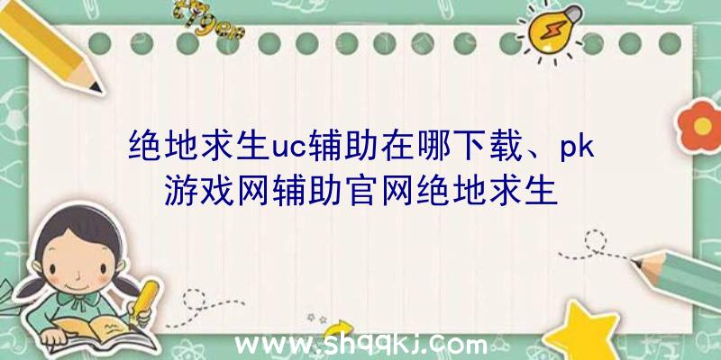 绝地求生uc辅助在哪下载、pk游戏网辅助官网绝地求生