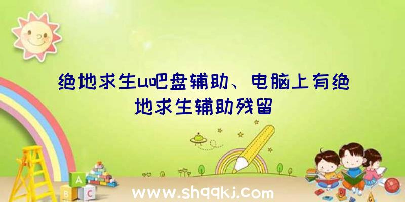 绝地求生u吧盘辅助、电脑上有绝地求生辅助残留