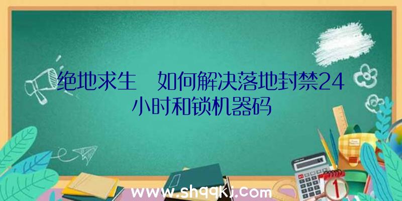 绝地求生​如何解决落地封禁24小时和锁机器码