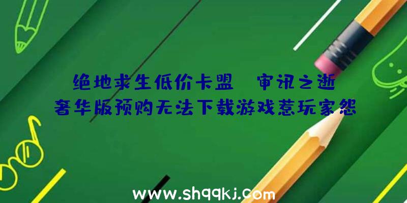 绝地求生低价卡盟：《审讯之逝》奢华版预购无法下载游戏惹玩家怨言不时