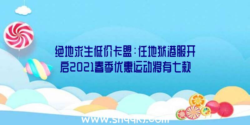 绝地求生低价卡盟：任地狱港服开启2021春季优惠运动将有七款年夜作介入运动打折