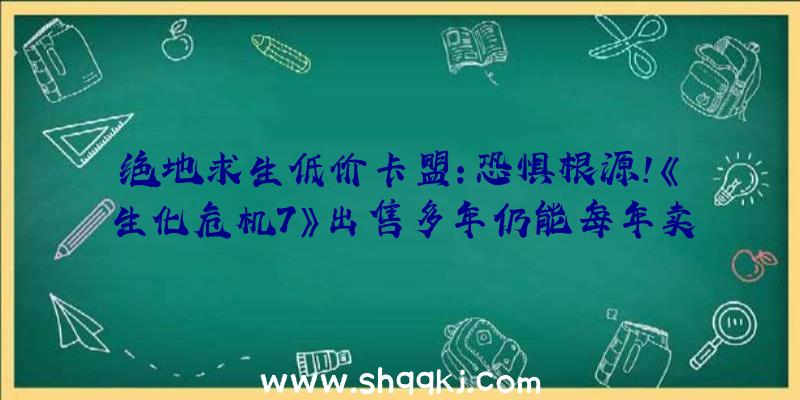 绝地求生低价卡盟：恐惧根源！《生化危机7》出售多年仍能每年卖出超越100万份！