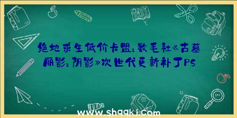 绝地求生低价卡盟：数毛社《古墓丽影：阴影》次世代更新补丁PS5游戏画面到达2160P