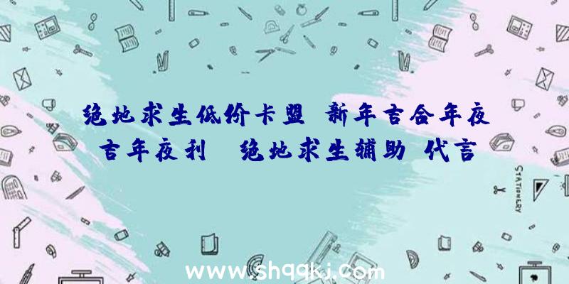 绝地求生低价卡盟：新年吉合年夜吉年夜利!《绝地求生辅助》代言人贺岁年夜片温情上线