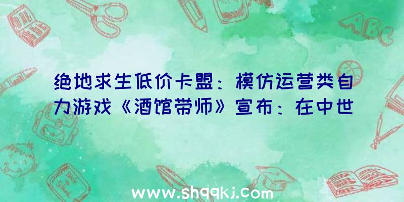 绝地求生低价卡盟：模仿运营类自力游戏《酒馆带师》宣布：在中世纪打造七星级酒店