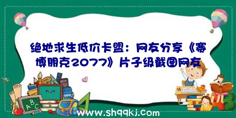 绝地求生低价卡盟：网友分享《赛博朋克2077》片子级截图网友：这玩的不是一个游戏吧