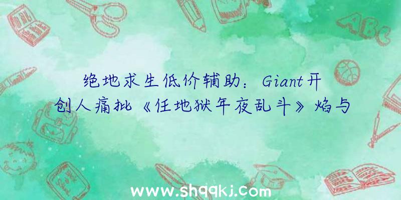 绝地求生低价辅助：Giant开创人痛批《任地狱年夜乱斗》焰与光蹩脚人设“胸比头年夜”