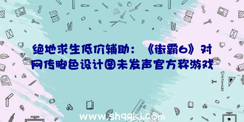 绝地求生低价辅助：《街霸6》对网传脚色设计图未发声官方称游戏画面将交融理想主义及涂鸦艺术