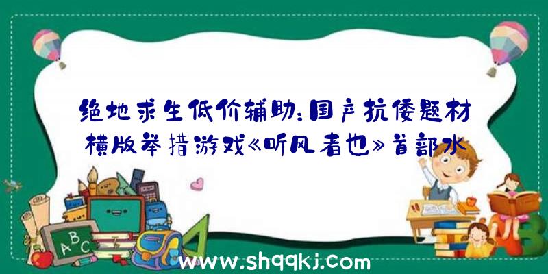 绝地求生低价辅助：国产抗倭题材横版举措游戏《听风者也》首部水墨画风宣扬片展现该作将包括多种道路